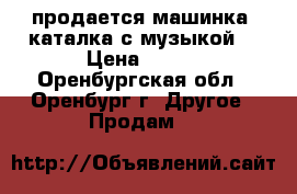 продается машинка- каталка с музыкой  › Цена ­ 600 - Оренбургская обл., Оренбург г. Другое » Продам   